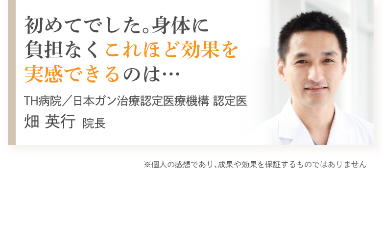 初めてでした。身体に負担なくこれほど効果を実感できるのは…　TH病院／日本ガン治療認定医療機構 認定医　畑英行院長